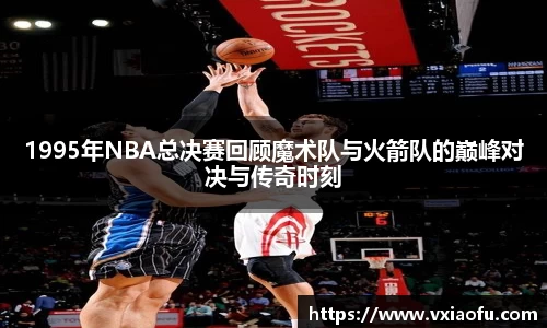 1995年NBA总决赛回顾魔术队与火箭队的巅峰对决与传奇时刻