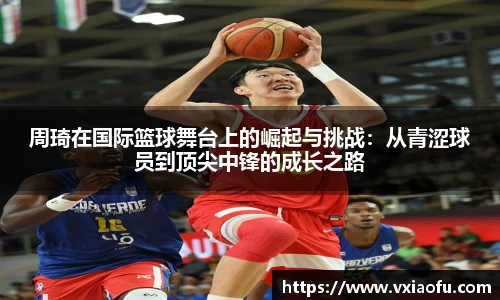周琦在国际篮球舞台上的崛起与挑战：从青涩球员到顶尖中锋的成长之路