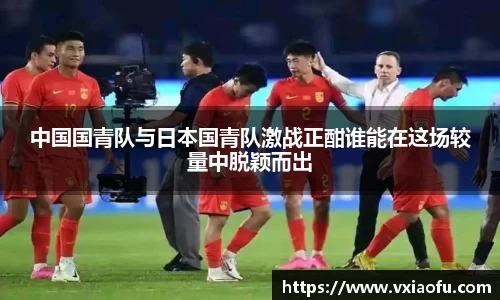 中国国青队与日本国青队激战正酣谁能在这场较量中脱颖而出