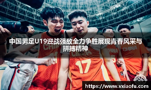 中国男足U19迎战强敌全力争胜展现青春风采与拼搏精神