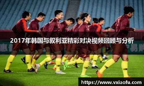 2017年韩国与叙利亚精彩对决视频回顾与分析